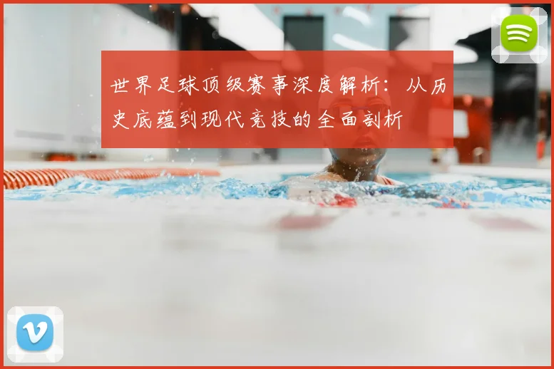 世界足球顶级赛事深度解析：从历史底蕴到现代竞技的全面剖析