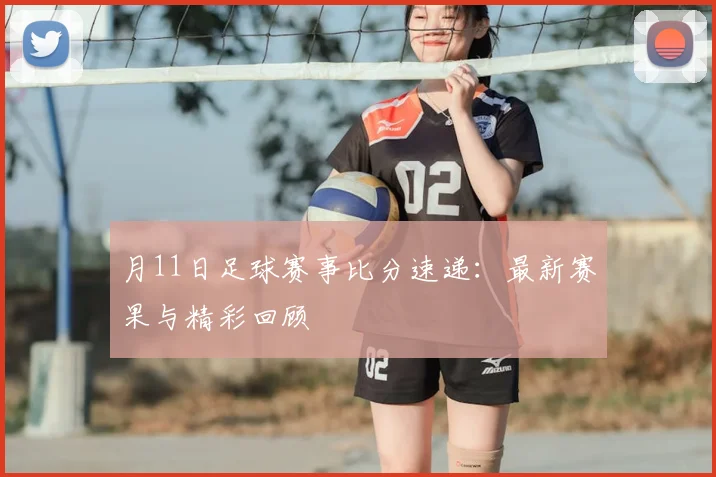 月11日足球赛事比分速递：最新赛果与精彩回顾