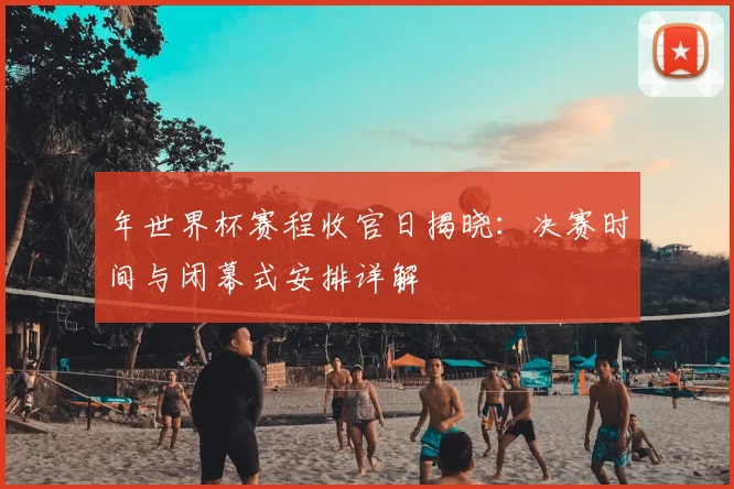 年世界杯赛程收官日揭晓：决赛时间与闭幕式安排详解