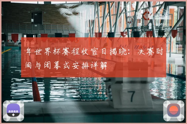 年世界杯赛程收官日揭晓：决赛时间与闭幕式安排详解