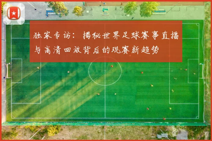 独家专访：揭秘世界足球赛事直播与高清回放背后的观赛新趋势