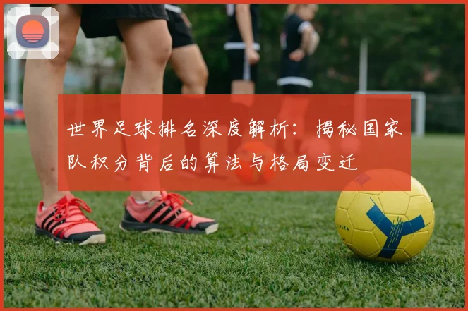 世界足球排名深度解析：揭秘国家队积分背后的算法与格局变迁