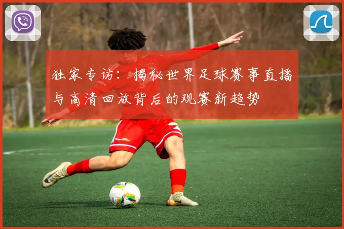 独家专访：揭秘世界足球赛事直播与高清回放背后的观赛新趋势