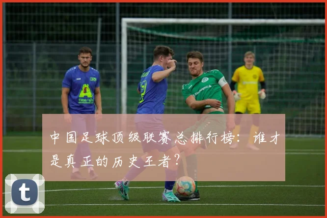 中国足球顶级联赛总排行榜：谁才是真正的历史王者？