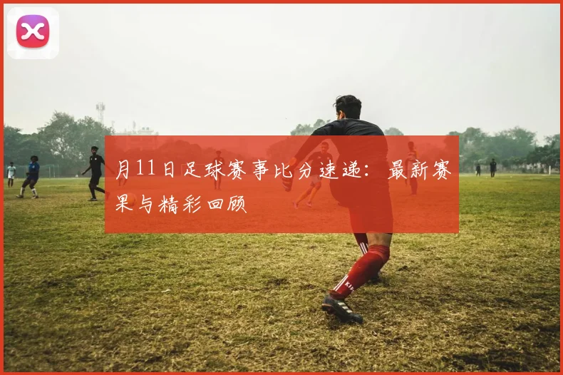 月11日足球赛事比分速递：最新赛果与精彩回顾