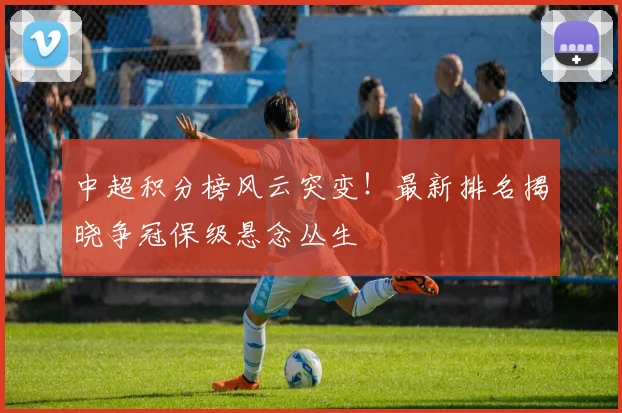 中超积分榜风云突变！最新排名揭晓争冠保级悬念丛生