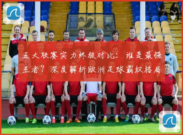 五大联赛实力终极对比:谁是最强王者?深度解析欧洲足球霸权格局