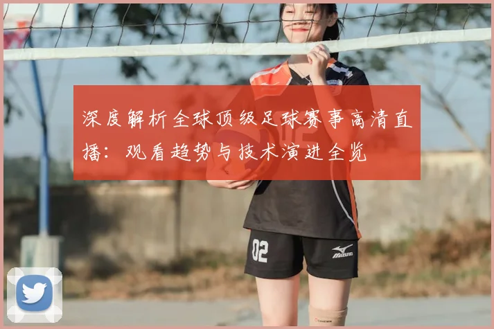 深度解析全球顶级足球赛事高清直播：观看趋势与技术演进全览